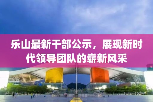 乐山最新干部公示，展现新时代领导团队的崭新风采