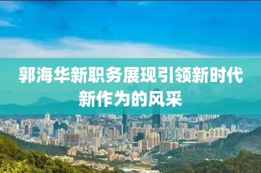 郭海华新职务展现引领新时代新作为的风采