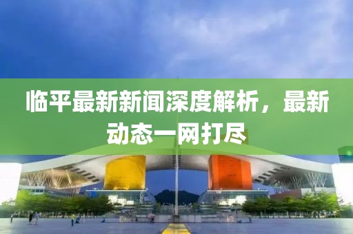 临平最新新闻深度解析，最新动态一网打尽