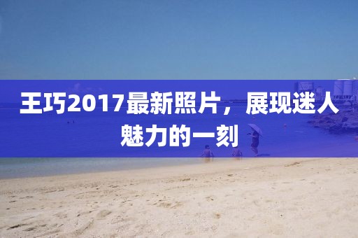 王巧2017最新照片，展现迷人魅力的一刻