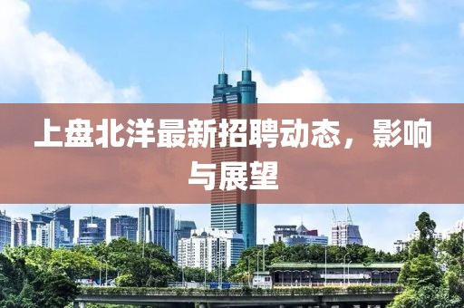 上盘北洋最新招聘动态，影响与展望