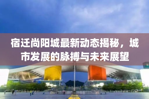 宿迁尚阳城最新动态揭秘，城市发展的脉搏与未来展望