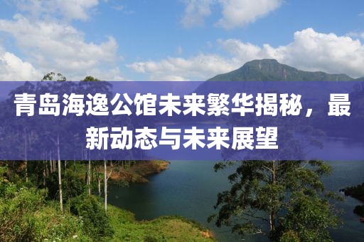 青岛海逸公馆未来繁华揭秘，最新动态与未来展望