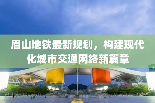 眉山地铁最新规划，构建现代化城市交通网络新篇章