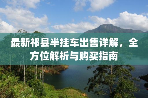 最新祁县半挂车出售详解，全方位解析与购买指南