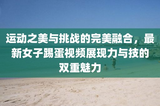 运动之美与挑战的完美融合，最新女子踢蛋视频展现力与技的双重魅力