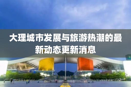 大理城市发展与旅游热潮的最新动态更新消息