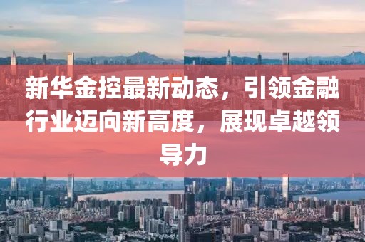 新华金控最新动态，引领金融行业迈向新高度，展现卓越领导力