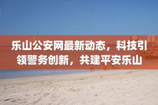 乐山公安网最新动态，科技引领警务创新，共建平安乐山