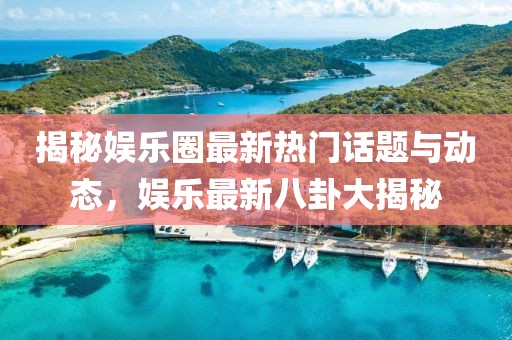 揭秘娱乐圈最新热门话题与动态，娱乐最新八卦大揭秘