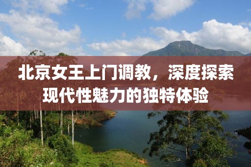 北京女王上门调教，深度探索现代性魅力的独特体验