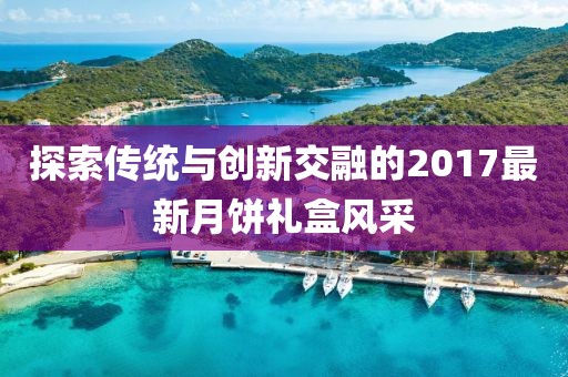 探索传统与创新交融的2017最新月饼礼盒风采