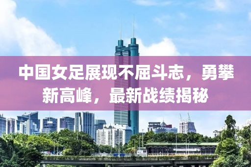 中国女足展现不屈斗志，勇攀新高峰，最新战绩揭秘