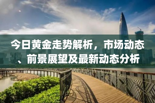 今日黄金走势解析，市场动态、前景展望及最新动态分析