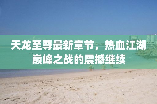 天龙至尊最新章节，热血江湖巅峰之战的震撼继续
