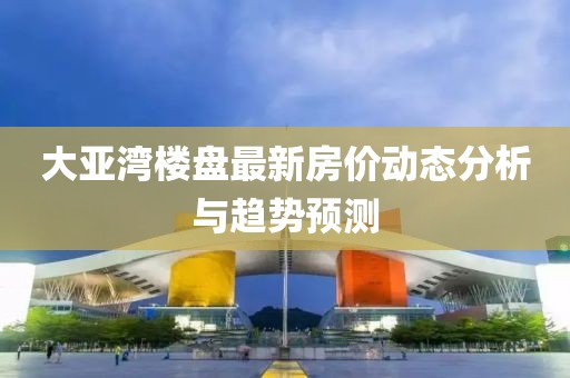 大亚湾楼盘最新房价动态分析与趋势预测
