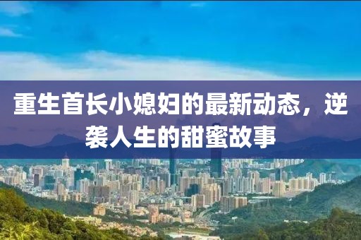 重生首长小媳妇的最新动态，逆袭人生的甜蜜故事
