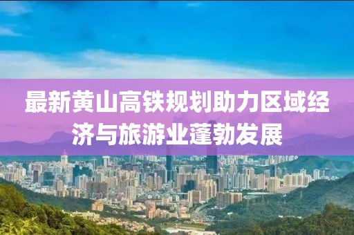 最新黄山高铁规划助力区域经济与旅游业蓬勃发展