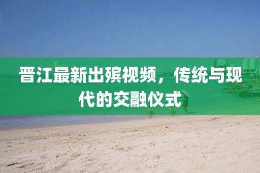 晋江最新出殡视频，传统与现代的交融仪式