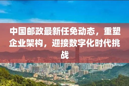 中国邮政最新任免动态，重塑企业架构，迎接数字化时代挑战