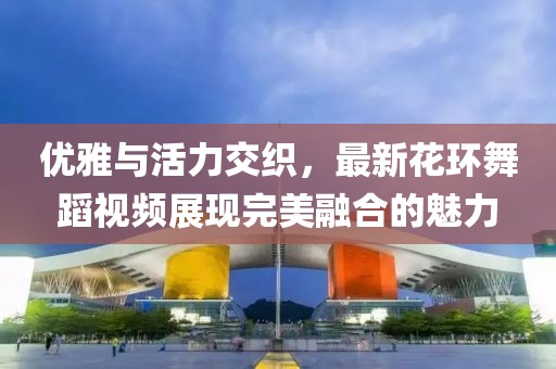 优雅与活力交织，最新花环舞蹈视频展现完美融合的魅力