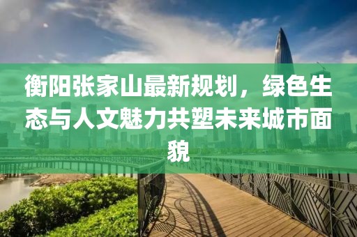 衡阳张家山最新规划，绿色生态与人文魅力共塑未来城市面貌