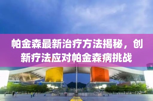 帕金森最新治疗方法揭秘，创新疗法应对帕金森病挑战