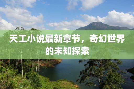 天工小说最新章节，奇幻世界的未知探索