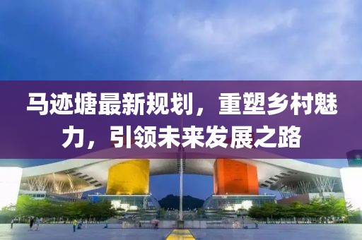 马迹塘最新规划，重塑乡村魅力，引领未来发展之路
