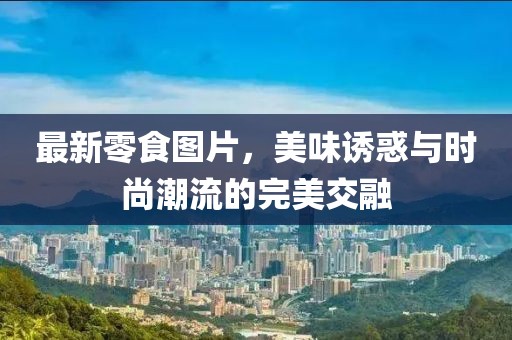 最新零食图片，美味诱惑与时尚潮流的完美交融