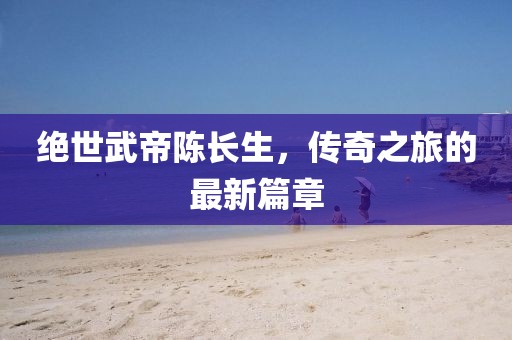 绝世武帝陈长生，传奇之旅的最新篇章