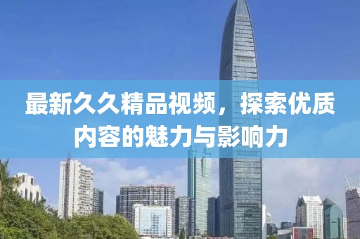 最新久久精品视频，探索优质内容的魅力与影响力