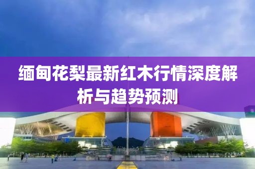 缅甸花梨最新红木行情深度解析与趋势预测