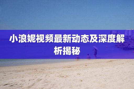 小浪妮视频最新动态及深度解析揭秘