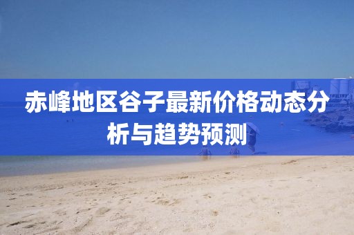赤峰地区谷子最新价格动态分析与趋势预测