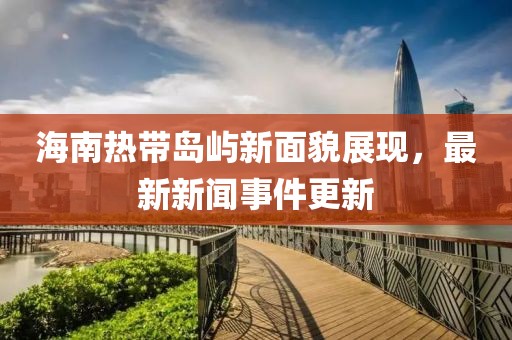 海南热带岛屿新面貌展现，最新新闻事件更新