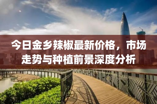 今日金乡辣椒最新价格，市场走势与种植前景深度分析