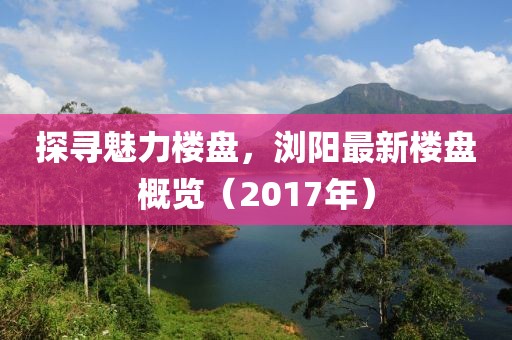 探寻魅力楼盘，浏阳最新楼盘概览（2017年）