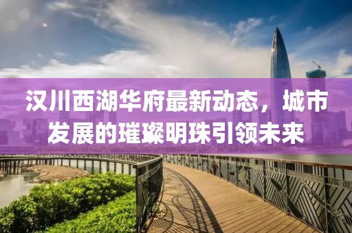 汉川西湖华府最新动态，城市发展的璀璨明珠引领未来