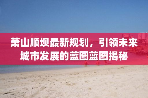 萧山顺坝最新规划，引领未来城市发展的蓝图蓝图揭秘