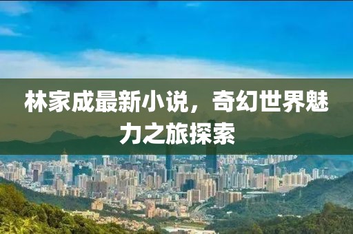 林家成最新小说，奇幻世界魅力之旅探索