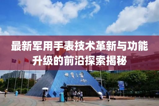 最新军用手表技术革新与功能升级的前沿探索揭秘