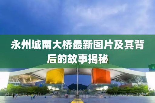 永州城南大桥最新图片及其背后的故事揭秘