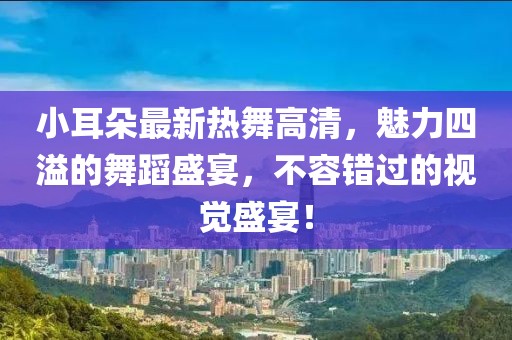 小耳朵最新热舞高清，魅力四溢的舞蹈盛宴，不容错过的视觉盛宴！
