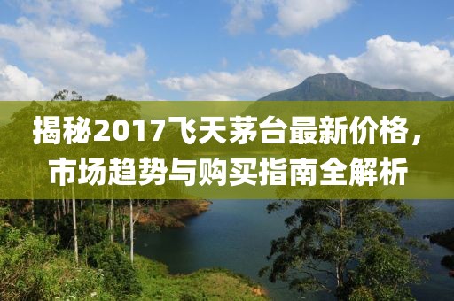 揭秘2017飞天茅台最新价格，市场趋势与购买指南全解析