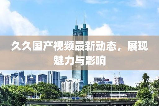 久久国产视频最新动态，展现魅力与影响