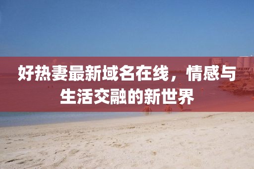 好热妻最新域名在线，情感与生活交融的新世界