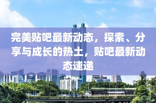 完美贴吧最新动态，探索、分享与成长的热土，贴吧最新动态速递