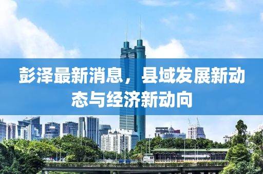 彭泽最新消息，县域发展新动态与经济新动向