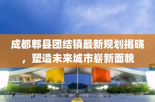 成都郫县团结镇最新规划揭晓，塑造未来城市崭新面貌